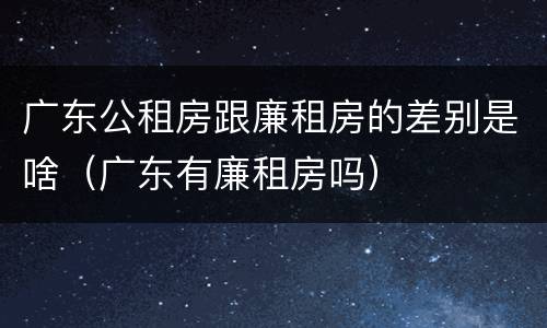 广东公租房跟廉租房的差别是啥（广东有廉租房吗）