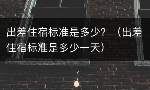 出差住宿标准是多少？（出差住宿标准是多少一天）