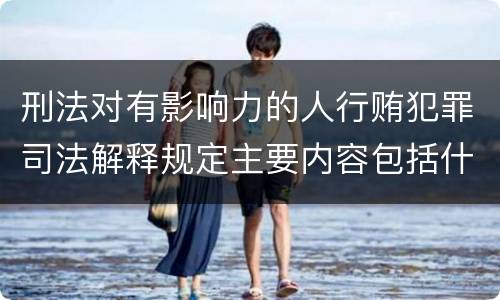 刑法对有影响力的人行贿犯罪司法解释规定主要内容包括什么