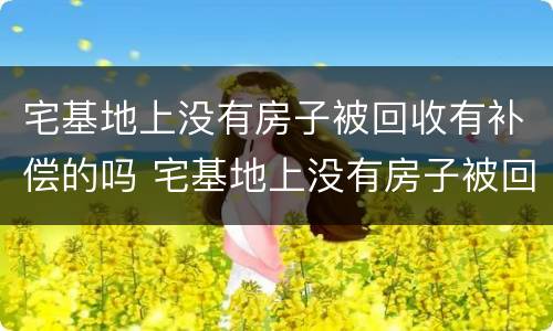 宅基地上没有房子被回收有补偿的吗 宅基地上没有房子被回收有补偿的吗