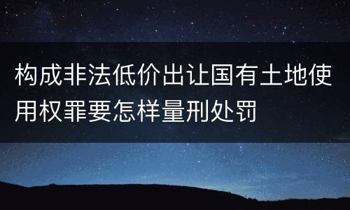构成非法低价出让国有土地使用权罪要怎样量刑处罚