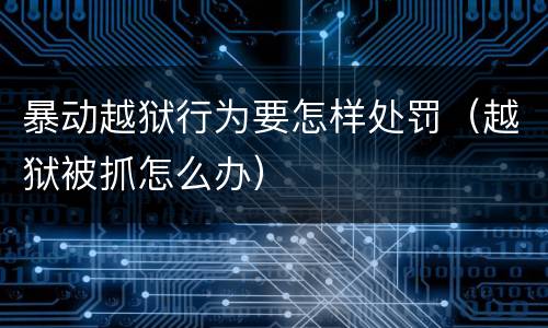 暴动越狱行为要怎样处罚（越狱被抓怎么办）