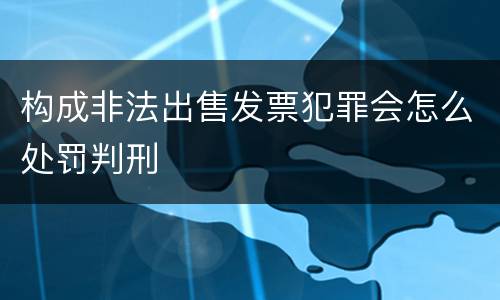 构成非法出售发票犯罪会怎么处罚判刑