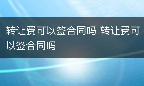 转让费可以签合同吗 转让费可以签合同吗