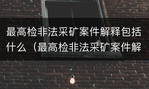 最高检非法采矿案件解释包括什么（最高检非法采矿案件解释包括什么内容）