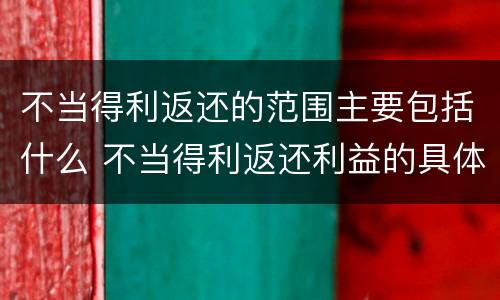 不当得利返还的范围主要包括什么 不当得利返还利益的具体范围