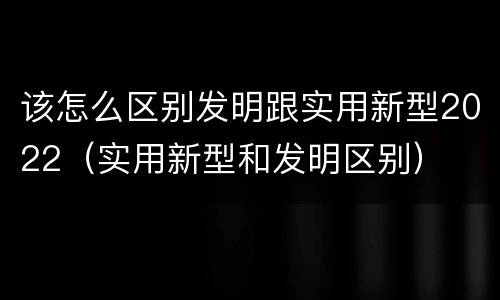 该怎么区别发明跟实用新型2022（实用新型和发明区别）