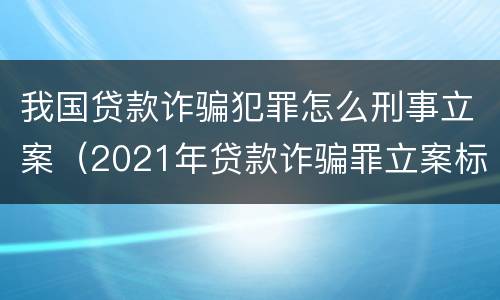 我国贷款诈骗犯罪怎么刑事立案（2021年贷款诈骗罪立案标准及量刑）
