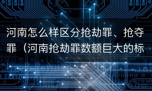 河南怎么样区分抢劫罪、抢夺罪（河南抢劫罪数额巨大的标准）