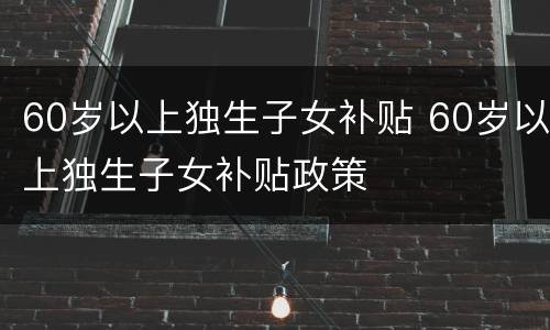 60岁以上独生子女补贴 60岁以上独生子女补贴政策