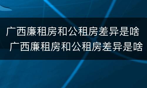 广西廉租房和公租房差异是啥 广西廉租房和公租房差异是啥啊