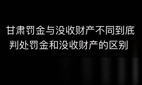 甘肃罚金与没收财产不同到底 判处罚金和没收财产的区别