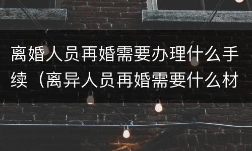 离婚人员再婚需要办理什么手续（离异人员再婚需要什么材料）