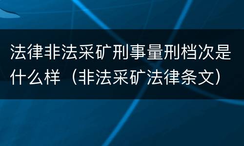 法律非法采矿刑事量刑档次是什么样（非法采矿法律条文）