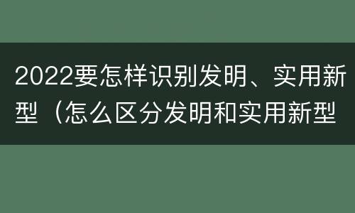 2022要怎样识别发明、实用新型（怎么区分发明和实用新型）