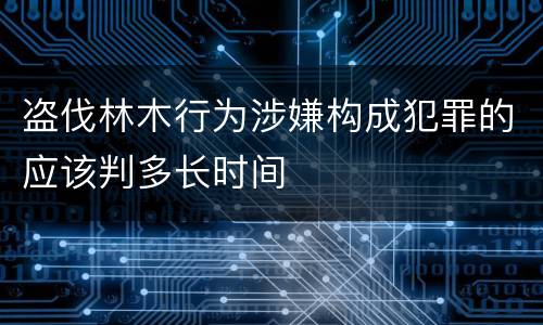 盗伐林木行为涉嫌构成犯罪的应该判多长时间