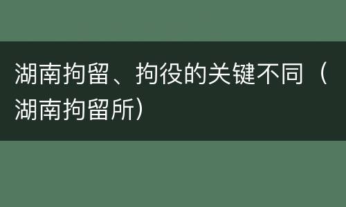 湖南拘留、拘役的关键不同（湖南拘留所）