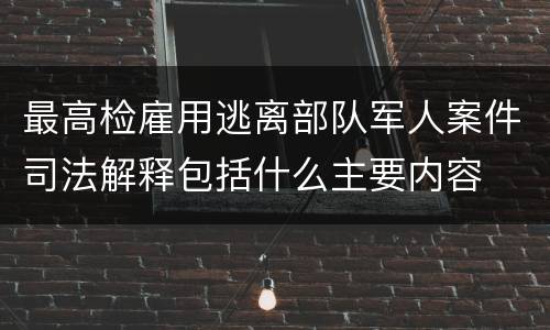 最高检雇用逃离部队军人案件司法解释包括什么主要内容