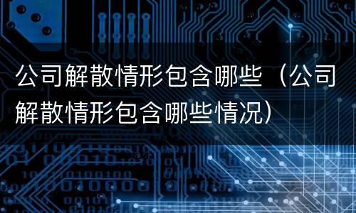 公司解散情形包含哪些（公司解散情形包含哪些情况）