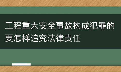 工程重大安全事故构成犯罪的要怎样追究法律责任