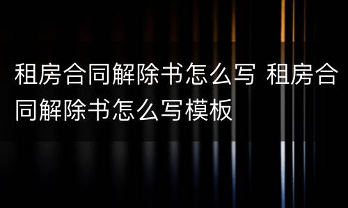 租房合同解除书怎么写 租房合同解除书怎么写模板