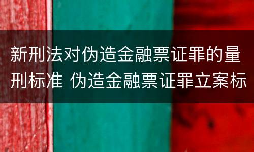 新刑法对伪造金融票证罪的量刑标准 伪造金融票证罪立案标准