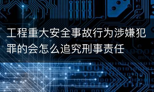 工程重大安全事故行为涉嫌犯罪的会怎么追究刑事责任
