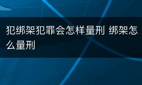 犯绑架犯罪会怎样量刑 绑架怎么量刑
