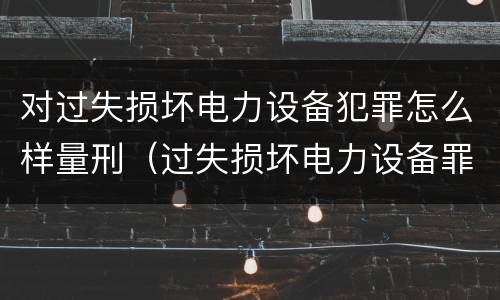 对过失损坏电力设备犯罪怎么样量刑（过失损坏电力设备罪立案标准）