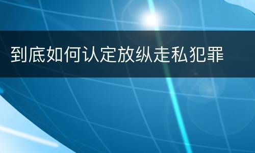 到底如何认定放纵走私犯罪