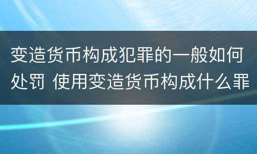 变造货币构成犯罪的一般如何处罚 使用变造货币构成什么罪