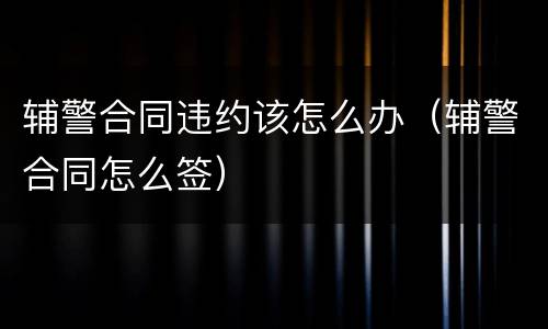 辅警合同违约该怎么办（辅警合同怎么签）