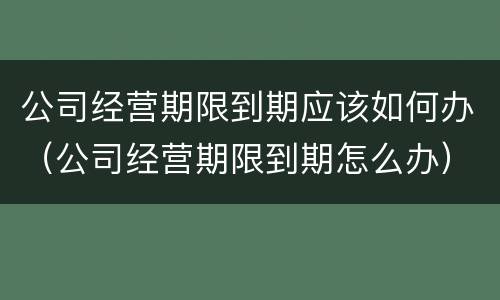 公司经营期限到期应该如何办（公司经营期限到期怎么办）