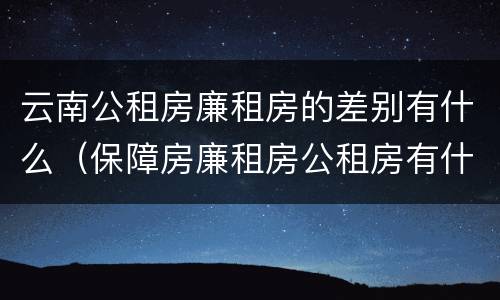 云南公租房廉租房的差别有什么（保障房廉租房公租房有什么区别）