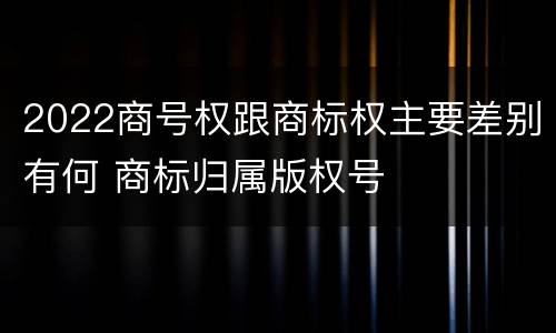 2022商号权跟商标权主要差别有何 商标归属版权号