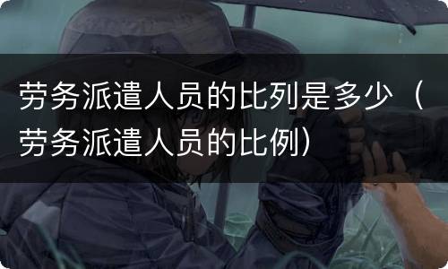 劳务派遣人员的比列是多少（劳务派遣人员的比例）