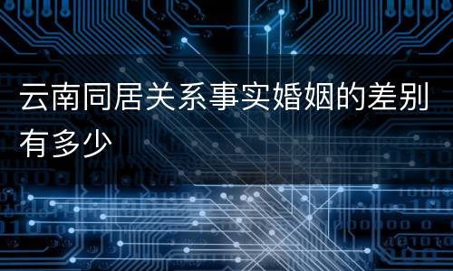 云南同居关系事实婚姻的差别有多少