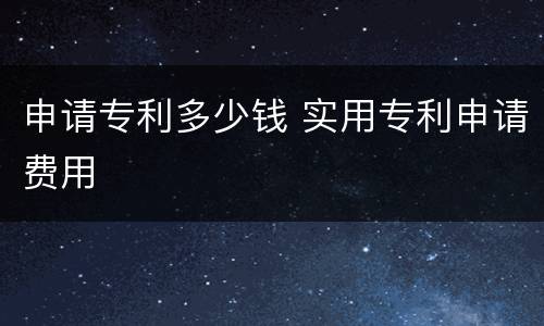 申请专利多少钱 实用专利申请费用