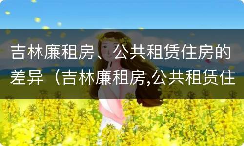 吉林廉租房、公共租赁住房的差异（吉林廉租房,公共租赁住房的差异是多少）