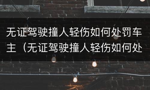 无证驾驶撞人轻伤如何处罚车主（无证驾驶撞人轻伤如何处罚车主不赔偿）