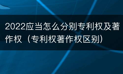 2022应当怎么分别专利权及著作权（专利权著作权区别）