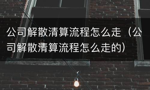 公司解散清算流程怎么走（公司解散清算流程怎么走的）