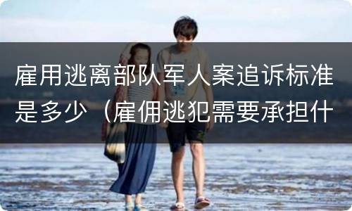 雇用逃离部队军人案追诉标准是多少（雇佣逃犯需要承担什么责任）