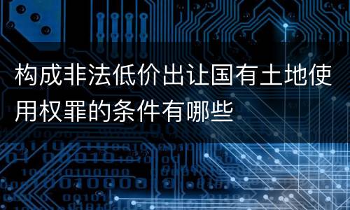 构成非法低价出让国有土地使用权罪的条件有哪些