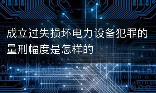成立过失损坏电力设备犯罪的量刑幅度是怎样的