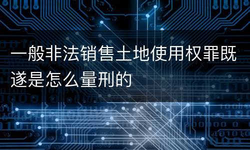 一般非法销售土地使用权罪既遂是怎么量刑的