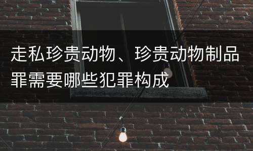 走私珍贵动物、珍贵动物制品罪需要哪些犯罪构成