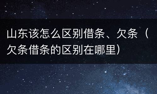 山东该怎么区别借条、欠条（欠条借条的区别在哪里）