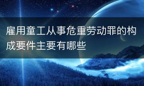 雇用童工从事危重劳动罪的构成要件主要有哪些