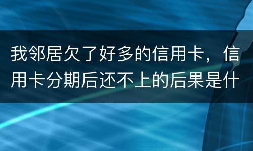 我邻居欠了好多的信用卡，信用卡分期后还不上的后果是什么的啊